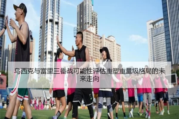 乌西克与富里三番战可能性评估重塑重量级格局的未来走向