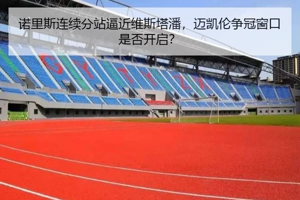 诺里斯连续分站逼近维斯塔潘，迈凯伦争冠窗口是否开启？
